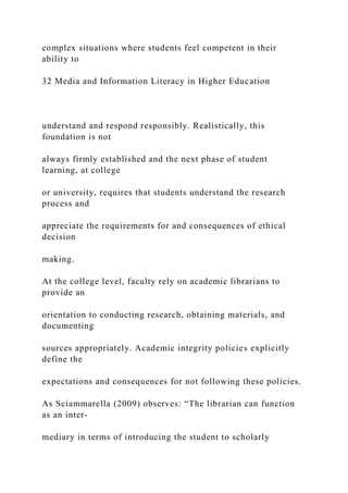 complex situations where students feel competent in their
ability to
32 Media and Information Literacy in Higher Education
understand and respond responsibly. Realistically, this
foundation is not
always firmly established and the next phase of student
learning, at college
or university, requires that students understand the research
process and
appreciate the requirements for and consequences of ethical
decision
making.
At the college level, faculty rely on academic librarians to
provide an
orientation to conducting research, obtaining materials, and
documenting
sources appropriately. Academic integrity policies explicitly
define the
expectations and consequences for not following these policies.
As Sciammarella (2009) observes: “The librarian can function
as an inter-
mediary in terms of introducing the student to scholarly
 