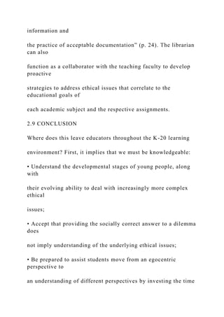 information and
the practice of acceptable documentation” (p. 24). The librarian
can also
function as a collaborator with the teaching faculty to develop
proactive
strategies to address ethical issues that correlate to the
educational goals of
each academic subject and the respective assignments.
2.9 CONCLUSION
Where does this leave educators throughout the K-20 learning
environment? First, it implies that we must be knowledgeable:
• Understand the developmental stages of young people, along
with
their evolving ability to deal with increasingly more complex
ethical
issues;
• Accept that providing the socially correct answer to a dilemma
does
not imply understanding of the underlying ethical issues;
• Be prepared to assist students move from an egocentric
perspective to
an understanding of different perspectives by investing the time
 