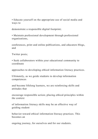 • Educate yourself on the appropriate use of social media and
ways to
demonstrate a responsible digital footprint;
• Maintain professional development through professional
organizations,
conferences, print and online publications, and educators blogs,
and
Twitter posts;
• Seek collaborators within your educational community to
coordinate
approaches to developing ethical information literacy practices.
Ultimately, as we guide students to develop information
competences
and become lifelong learners, we are reinforcing skills and
attitudes that
encourage responsible action; placing ethical principles within
the context
of information literacy skills may be an effective way of
guiding student
behavior toward ethical information literacy practices. This
becomes an
ongoing journey, for ourselves and for our students.
 
