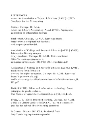 REFERENCES
American Association of School Librarians [AASL]. (2007).
Standards for the 21st-century
learner. Chicago, IL: ALA.
American Library Association [ALA]. (1989). Presidential
committee on information literacy
final report. Chicago, IL: ALA. Retrieved from:
http://www.ala.org/acrl/publications/
whitepapers/presidential.
Association of College and Research Libraries [ACRL]. (2000).
Information literacy compe-
tency standards. Chicago, IL: ACRL. Retrieved from:
https://arizona.openrepository.
com/arizona/bitstream/10150/105645/1/standards.pdf.
Association of College and Research Libraries [ACRL]. (2015).
Framework for information
literacy for higher education. Chicago, IL: ACRL. Retrieved
from: http://www.ala.org/
acrl/sites/ala.org.acrl/files/content/issues/infolit/Framework_IL
HE.pdf.
Bodi, S. (1998). Ethics and information technology: Some
principles to guide students.
The Journal of Academic Librarianship, 24(6), 459�463.
Bruce, C. S. (2008). Informed learning. Chicago, IL: ACRL.
Canadian Library Association [CLA]. (2014). Standards of
practice for school library learning commons
in Canada. Ottawa, ON: CLA. Retrieved from:
http://apsds.org/wp-content/uploads/
 