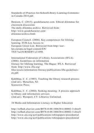 Standards-of-Practice-for-SchoolLibrary-Learning-Commons-
in-Canada-2014.pdf.
Denison, C. (2015). goodcharacter.com. Ethical dilemmas for
classroom discussion:
The daily dilemma archive. Retrieved from:
http://www.goodcharacter.com/
dilemma/archive.html.
European Council. (2006). Key competences for lifelong
learning. EUR-Lex Access to
European Union Law. Retrieved from http://eur-
lex.europa.eu/legal-content/EN/
TXT/?uri5URISERV:c11090.
International Federation of Library Associations (IFLA).
(2006). Guidelines on information
literacy for lifelong learning. The Hague: IFLA. Retrieved
from: http://www.ifla.org/
files/assets/information-literacy/publications/ifla-guidelines-
en.pdf.
Kuhlthau, C. C. (1985). Teaching the library research process
(2nd ed.). Metuchen, NJ:
Scarecrow Press.
Kuhlthau, C. C. (2004). Seeking meaning: A process approach
to library and information services
(2nd ed.). Westport, CT: Libraries Unlimited.
34 Media and Information Literacy in Higher Education
http://refhub.elsevier.com/B978-0-08-100630-6.00002-3/sbref1
http://refhub.elsevier.com/B978-0-08-100630-6.00002-3/sbref1
http://www.ala.org/acrl/publications/whitepapers/presidential
http://www.ala.org/acrl/publications/whitepapers/presidential
 