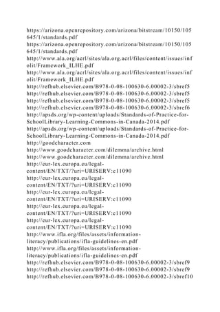 https://arizona.openrepository.com/arizona/bitstream/10150/105
645/1/standards.pdf
https://arizona.openrepository.com/arizona/bitstream/10150/105
645/1/standards.pdf
http://www.ala.org/acrl/sites/ala.org.acrl/files/content/issues/inf
olit/Framework_ILHE.pdf
http://www.ala.org/acrl/sites/ala.org.acrl/files/content/issues/inf
olit/Framework_ILHE.pdf
http://refhub.elsevier.com/B978-0-08-100630-6.00002-3/sbref5
http://refhub.elsevier.com/B978-0-08-100630-6.00002-3/sbref5
http://refhub.elsevier.com/B978-0-08-100630-6.00002-3/sbref5
http://refhub.elsevier.com/B978-0-08-100630-6.00002-3/sbref6
http://apsds.org/wp-content/uploads/Standards-of-Practice-for-
SchoolLibrary-Learning-Commons-in-Canada-2014.pdf
http://apsds.org/wp-content/uploads/Standards-of-Practice-for-
SchoolLibrary-Learning-Commons-in-Canada-2014.pdf
http://goodcharacter.com
http://www.goodcharacter.com/dilemma/archive.html
http://www.goodcharacter.com/dilemma/archive.html
http://eur-lex.europa.eu/legal-
content/EN/TXT/?uri=URISERV:c11090
http://eur-lex.europa.eu/legal-
content/EN/TXT/?uri=URISERV:c11090
http://eur-lex.europa.eu/legal-
content/EN/TXT/?uri=URISERV:c11090
http://eur-lex.europa.eu/legal-
content/EN/TXT/?uri=URISERV:c11090
http://eur-lex.europa.eu/legal-
content/EN/TXT/?uri=URISERV:c11090
http://www.ifla.org/files/assets/information-
literacy/publications/ifla-guidelines-en.pdf
http://www.ifla.org/files/assets/information-
literacy/publications/ifla-guidelines-en.pdf
http://refhub.elsevier.com/B978-0-08-100630-6.00002-3/sbref9
http://refhub.elsevier.com/B978-0-08-100630-6.00002-3/sbref9
http://refhub.elsevier.com/B978-0-08-100630-6.00002-3/sbref10
 