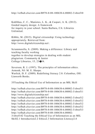 http://refhub.elsevier.com/B978-0-08-100630-6.00002-3/sbref10
Kuhlthau, C. C., Maniotes, L. K., & Caspari, A. K. (2012).
Guided inquiry design: A framework
for inquiry in your school. Santa Barbara, CA: Libraries
Unlimited.
Ribble, M. (2015). Digital citizenship: Using technology
appropriately. Retrieved from:
http://www.digitalcitizenship.net/.
Sciammarella, S. (2009). Making a difference: Library and
teaching faculty working
together to develop strategies in dealing with student
plagiarism. Community & Junior
College Libraries, 15, 23�34.
Severson, R. J. (1997). The principles of information ethics.
Armonk, NJ: M. E. Sharpe.
Warlick, D. F. (2009). Redefining literacy 2.0. Columbus, OH:
Linworth Books.
35Teaching the Ethical Use of Information as an MIL Skill
http://refhub.elsevier.com/B978-0-08-100630-6.00002-3/sbref11
http://refhub.elsevier.com/B978-0-08-100630-6.00002-3/sbref11
http://www.digitalcitizenship.net/
http://refhub.elsevier.com/B978-0-08-100630-6.00002-3/sbref12
http://refhub.elsevier.com/B978-0-08-100630-6.00002-3/sbref12
http://refhub.elsevier.com/B978-0-08-100630-6.00002-3/sbref12
http://refhub.elsevier.com/B978-0-08-100630-6.00002-3/sbref12
http://refhub.elsevier.com/B978-0-08-100630-6.00002-3/sbref13
http://refhub.elsevier.com/B978-0-08-100630-6.00002-
3/sbref142 Teaching the Ethical Use of Information as an MIL
Skill2.1 Introduction2.2 Ethics2.3 Information Literacy2.4
 