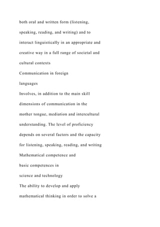 both oral and written form (listening,
speaking, reading, and writing) and to
interact linguistically in an appropriate and
creative way in a full range of societal and
cultural contexts
Communication in foreign
languages
Involves, in addition to the main skill
dimensions of communication in the
mother tongue, mediation and intercultural
understanding. The level of proficiency
depends on several factors and the capacity
for listening, speaking, reading, and writing
Mathematical competence and
basic competences in
science and technology
The ability to develop and apply
mathematical thinking in order to solve a
 