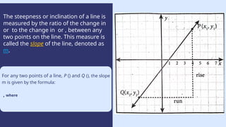 The steepness or inclination of a line is
measured by the ratio of the change in
or to the change in or , between any
two points on the line. This measure is
called the slope of the line, denoted as
m.
Use a histogram when you
have data in different ranges,
like measuring the heights of
people in your class.
Height (centimetres)
For any two points of a line, P () and Q (), the slope
m is given by the formula:
, where
 