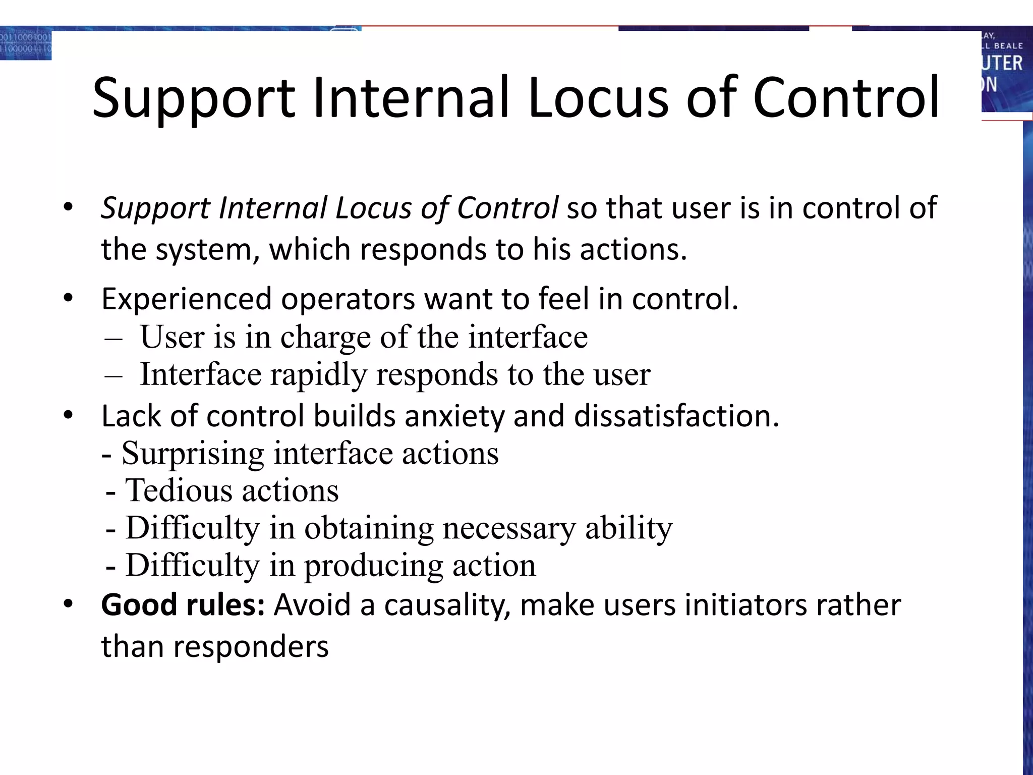 Support Internal Locus of Control
• Support Internal Locus of Control so that user is in control of
the system, which responds to his actions.
• Experienced operators want to feel in control.
– User is in charge of the interface
– Interface rapidly responds to the user
• Lack of control builds anxiety and dissatisfaction.
- Surprising interface actions
- Tedious actions
- Difficulty in obtaining necessary ability
- Difficulty in producing action
• Good rules: Avoid a causality, make users initiators rather
than responders
 