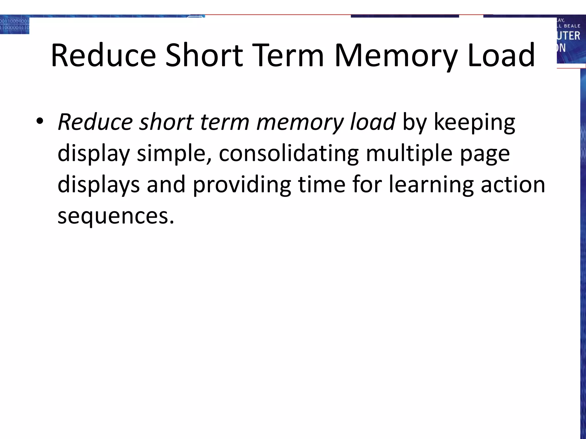 Reduce Short Term Memory Load
• Reduce short term memory load by keeping
display simple, consolidating multiple page
displays and providing time for learning action
sequences.
 