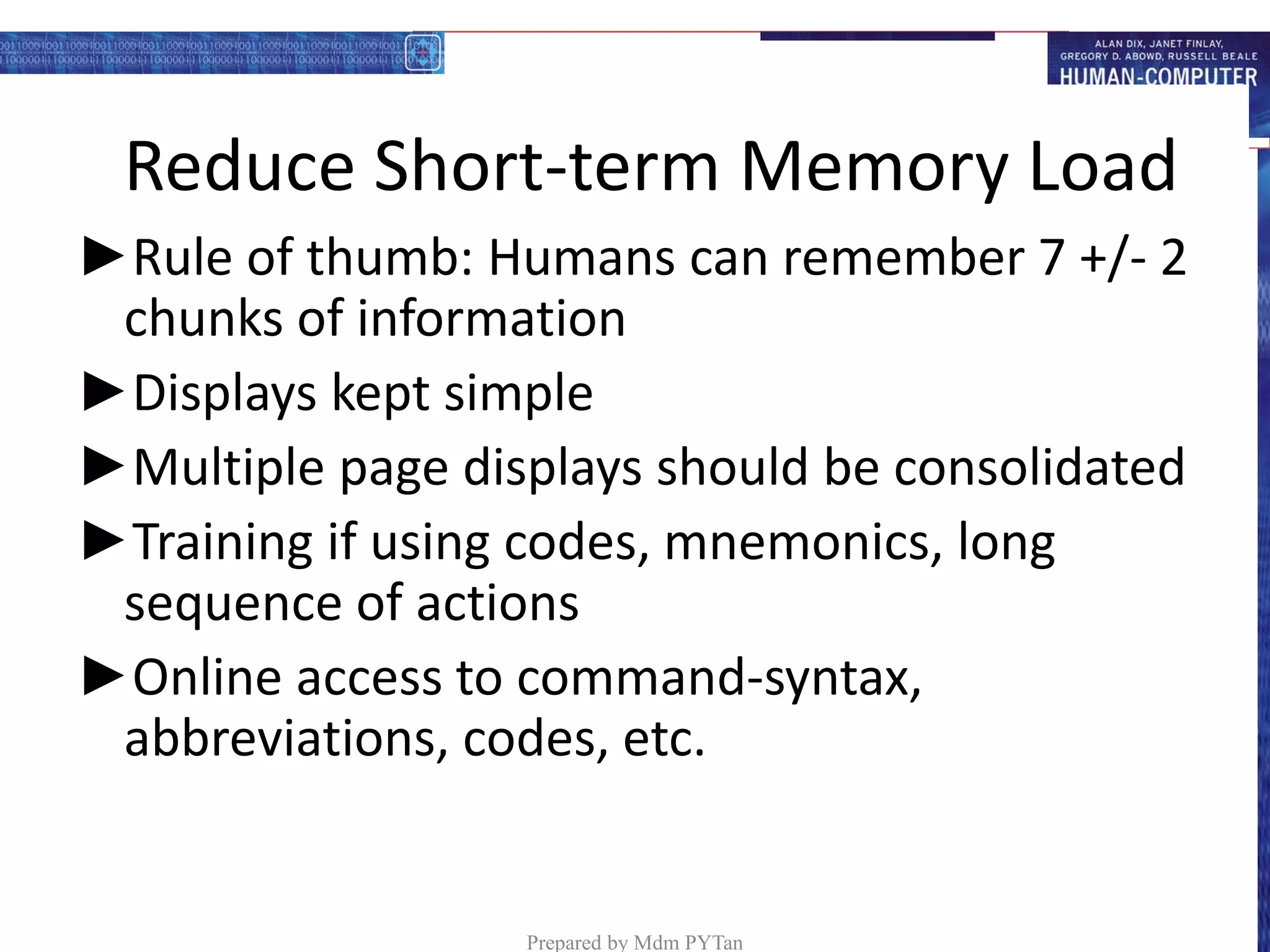 Reduce Short-term Memory Load
►Rule of thumb: Humans can remember 7 +/- 2
chunks of information
►Displays kept simple
►Multiple page displays should be consolidated
►Training if using codes, mnemonics, long
sequence of actions
►Online access to command-syntax,
abbreviations, codes, etc.
Prepared by Mdm PYTan
 