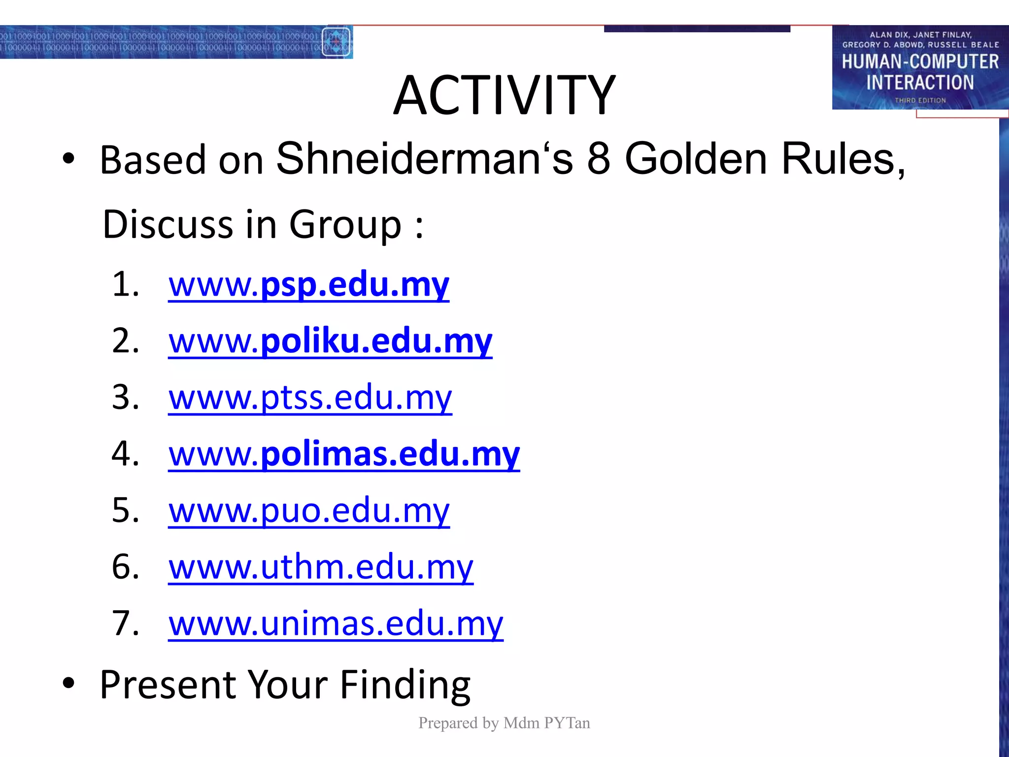 ACTIVITY
• Based on Shneiderman‘s 8 Golden Rules,
Discuss in Group :
1. www.psp.edu.my
2. www.poliku.edu.my
3. www.ptss.edu.my
4. www.polimas.edu.my
5. www.puo.edu.my
6. www.uthm.edu.my
7. www.unimas.edu.my
• Present Your Finding
Prepared by Mdm PYTan
 
