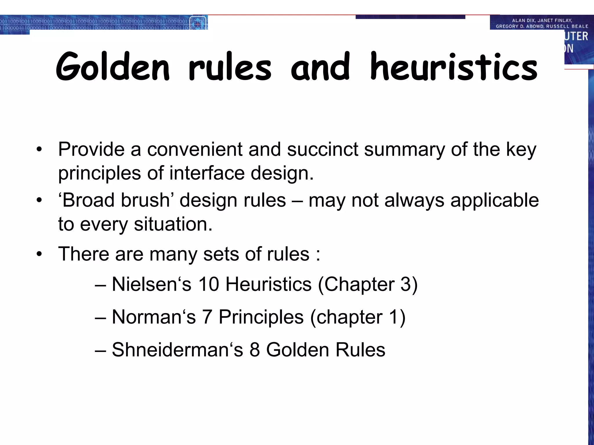 Golden rules and heuristics
• Provide a convenient and succinct summary of the key
principles of interface design.
• ‘Broad brush’ design rules – may not always applicable
to every situation.
• There are many sets of rules :
– Nielsen‘s 10 Heuristics (Chapter 3)
– Norman‘s 7 Principles (chapter 1)
– Shneiderman‘s 8 Golden Rules
 