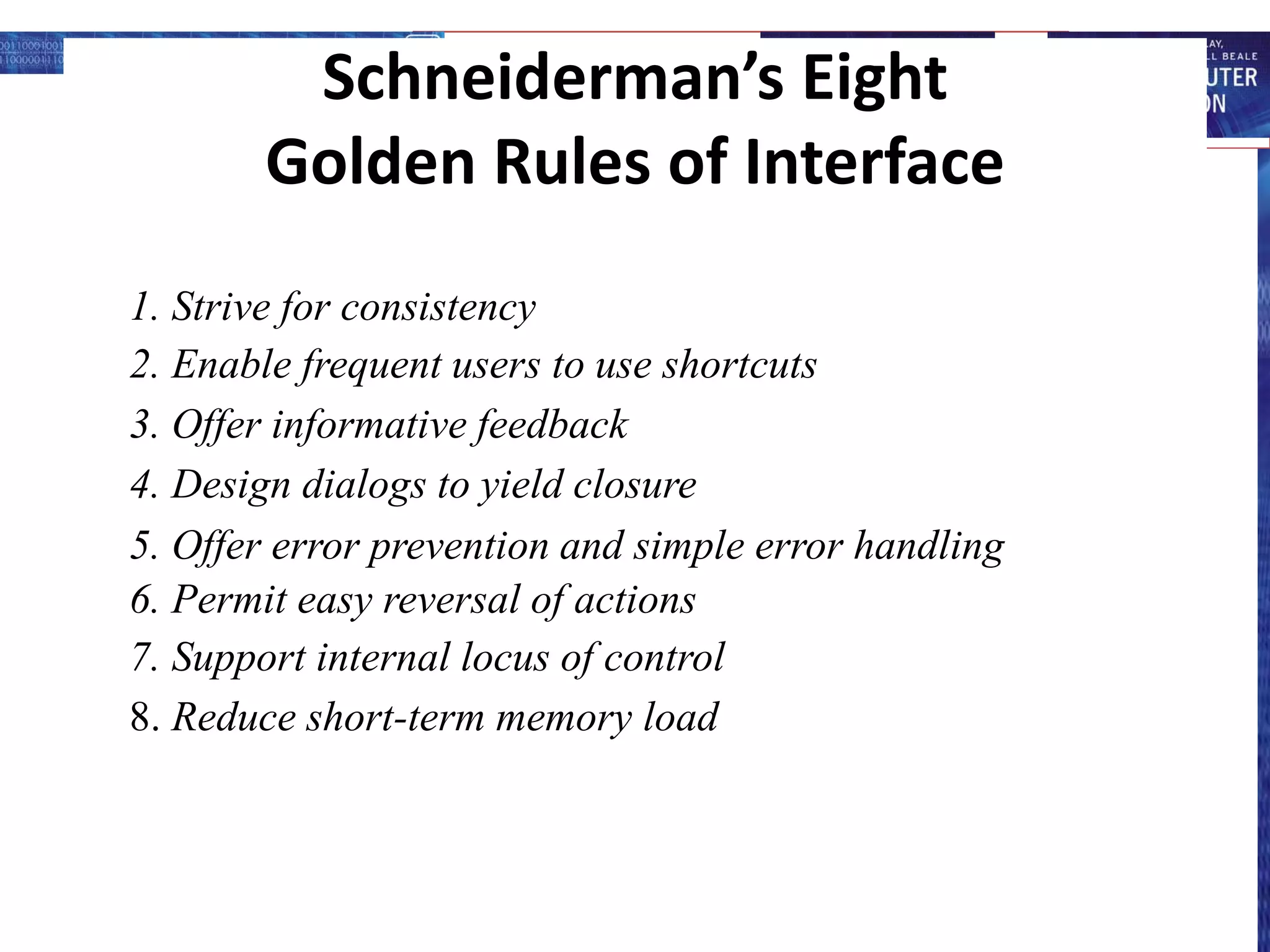 Schneiderman’s Eight
Golden Rules of Interface
1. Strive for consistency
2. Enable frequent users to use shortcuts
3. Offer informative feedback
4. Design dialogs to yield closure
5. Offer error prevention and simple error handling
6. Permit easy reversal of actions
7. Support internal locus of control
8. Reduce short-term memory load
 