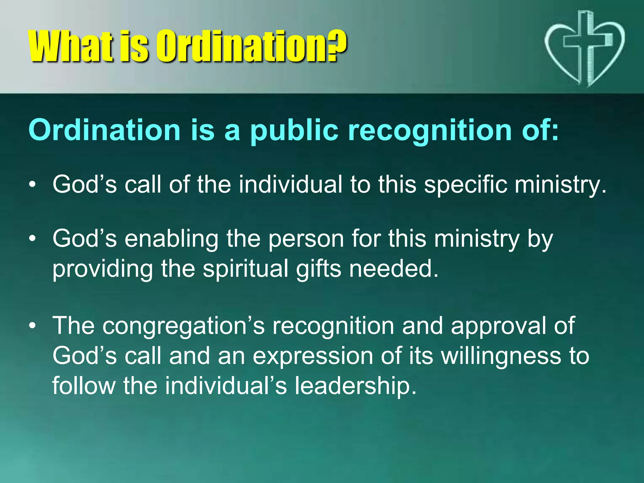 Ordination is a public recognition of:
• God’s call of the individual to this specific ministry.
• God’s enabling the person for this ministry by
providing the spiritual gifts needed.
• The congregation’s recognition and approval of
God’s call and an expression of its willingness to
follow the individual’s leadership.
What is Ordination?
 