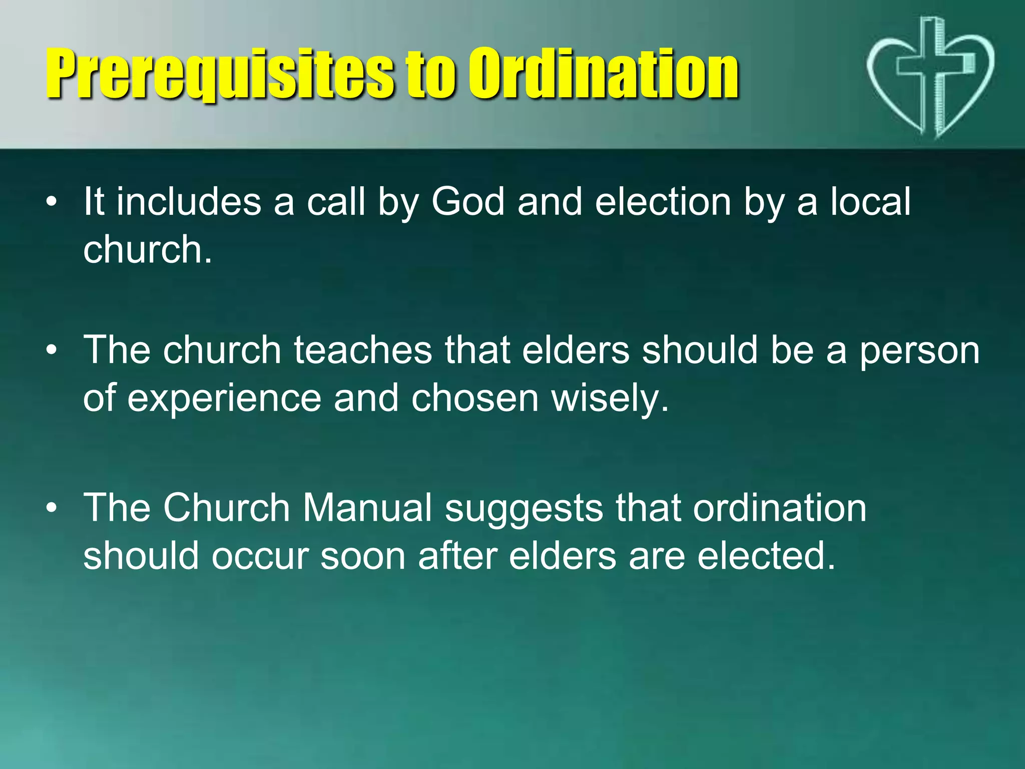 • It includes a call by God and election by a local
church.
• The church teaches that elders should be a person
of experience and chosen wisely.
• The Church Manual suggests that ordination
should occur soon after elders are elected.
Prerequisites to Ordination
 