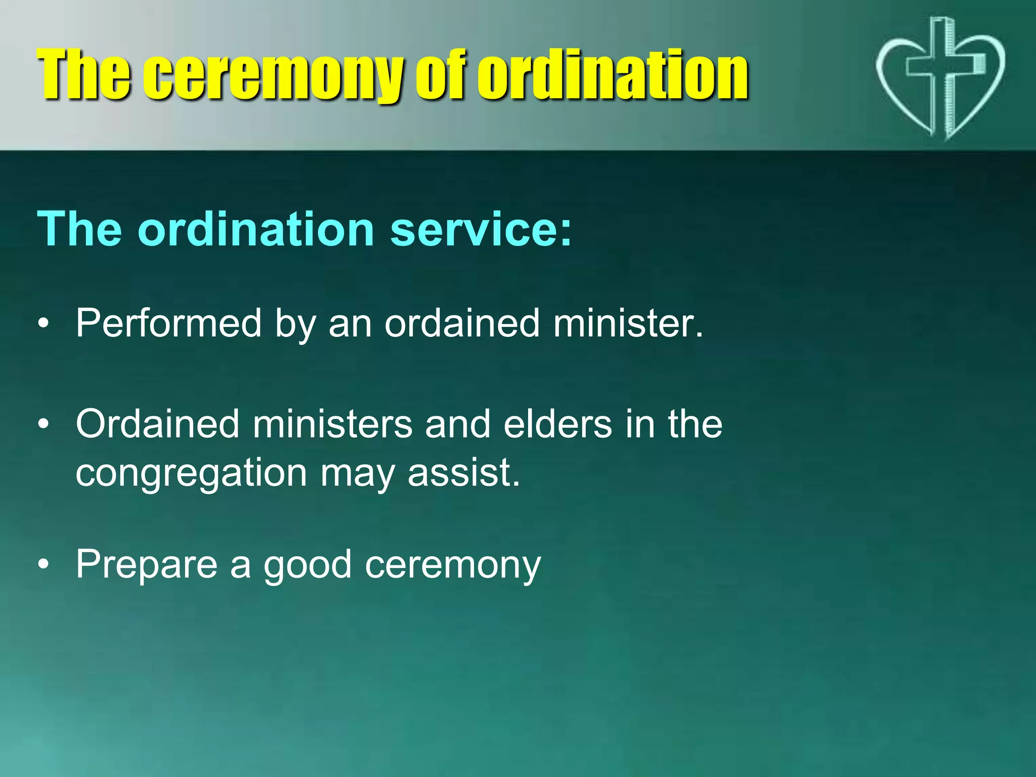 The ordination service:
• Performed by an ordained minister.
• Ordained ministers and elders in the
congregation may assist.
• Prepare a good ceremony
The ceremony of ordination
 