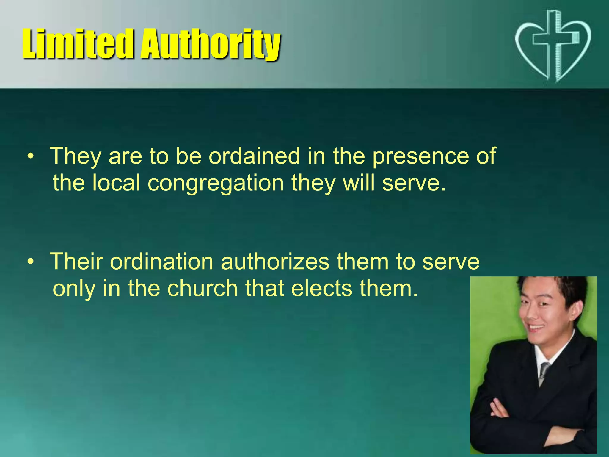 • They are to be ordained in the presence of
the local congregation they will serve.
• Their ordination authorizes them to serve
only in the church that elects them.
Limited Authority
 