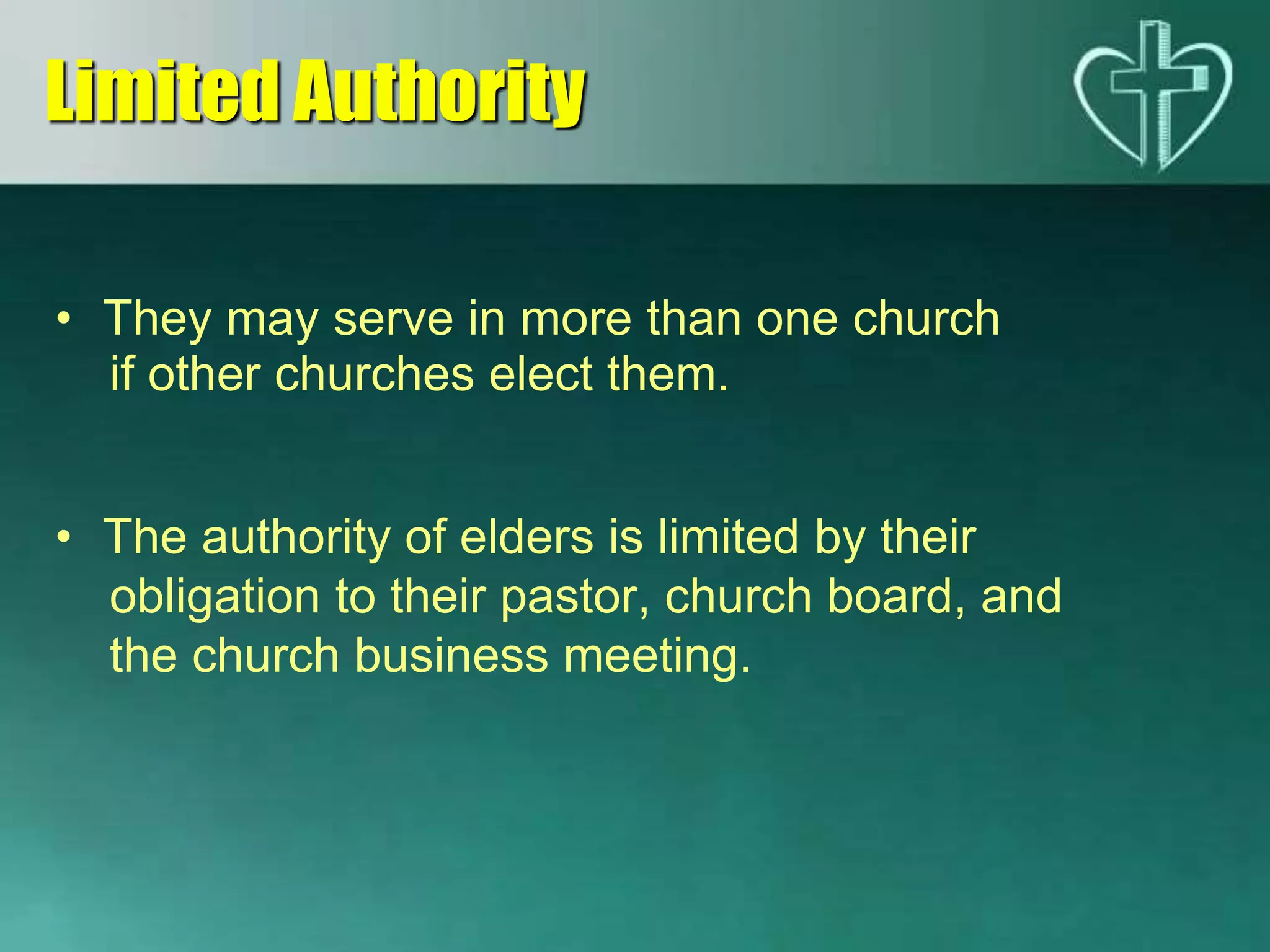 • They may serve in more than one church
if other churches elect them.
• The authority of elders is limited by their
obligation to their pastor, church board, and
the church business meeting.
Limited Authority
 