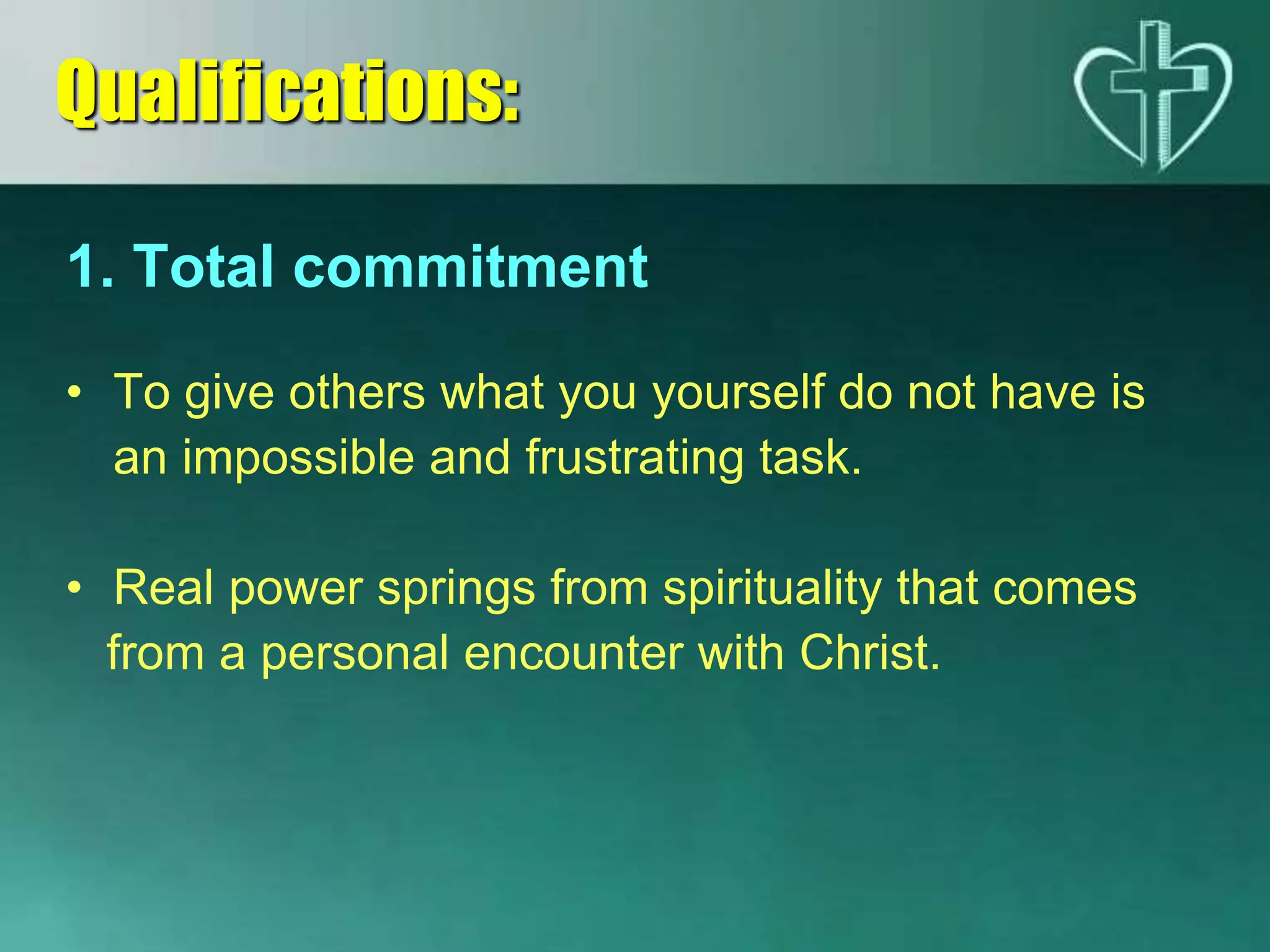 1. Total commitment
• To give others what you yourself do not have is
an impossible and frustrating task.
• Real power springs from spirituality that comes
from a personal encounter with Christ.
Qualifications:
 