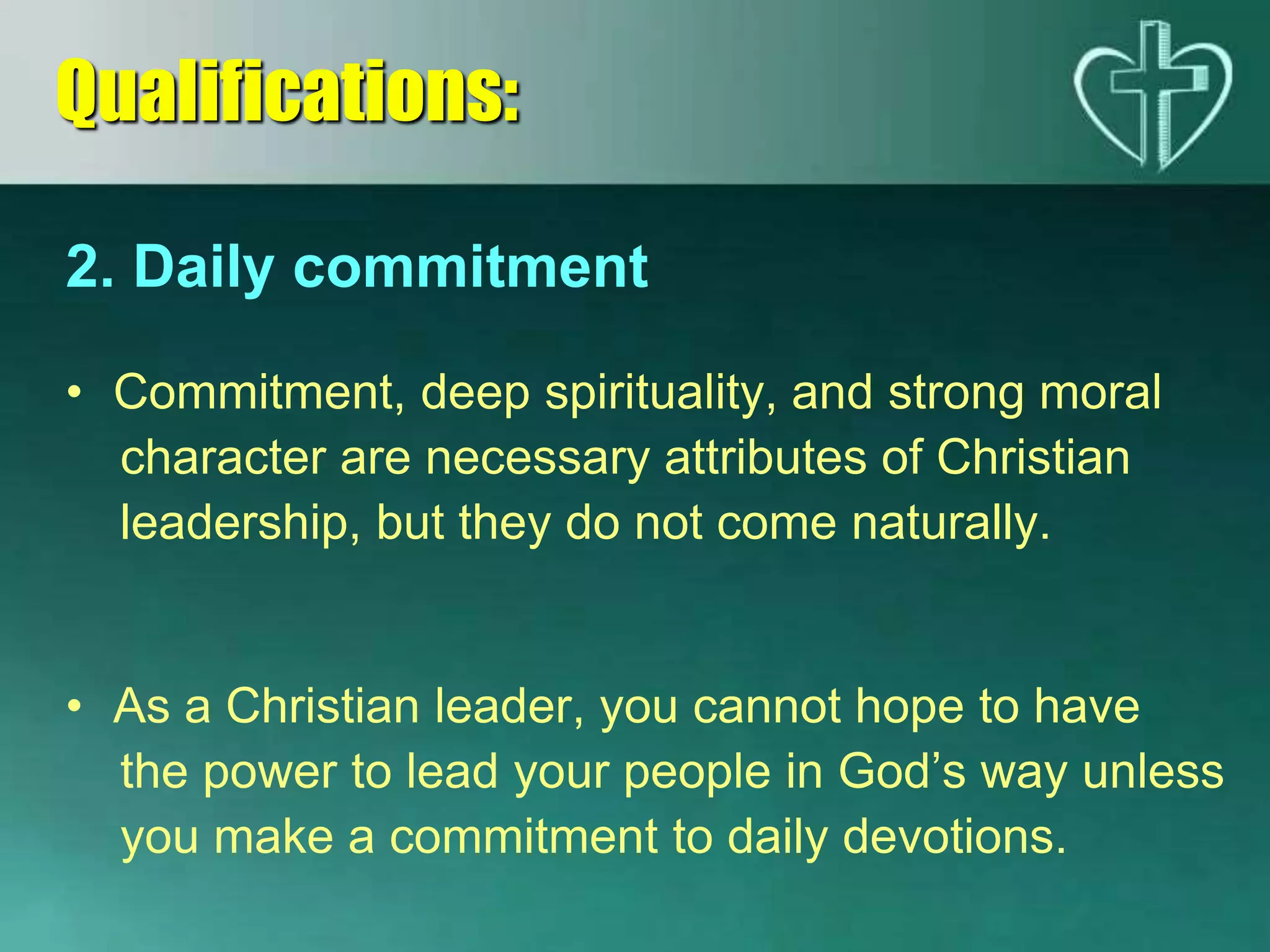 2. Daily commitment
• Commitment, deep spirituality, and strong moral
character are necessary attributes of Christian
leadership, but they do not come naturally.
• As a Christian leader, you cannot hope to have
the power to lead your people in God’s way unless
you make a commitment to daily devotions.
Qualifications:
 