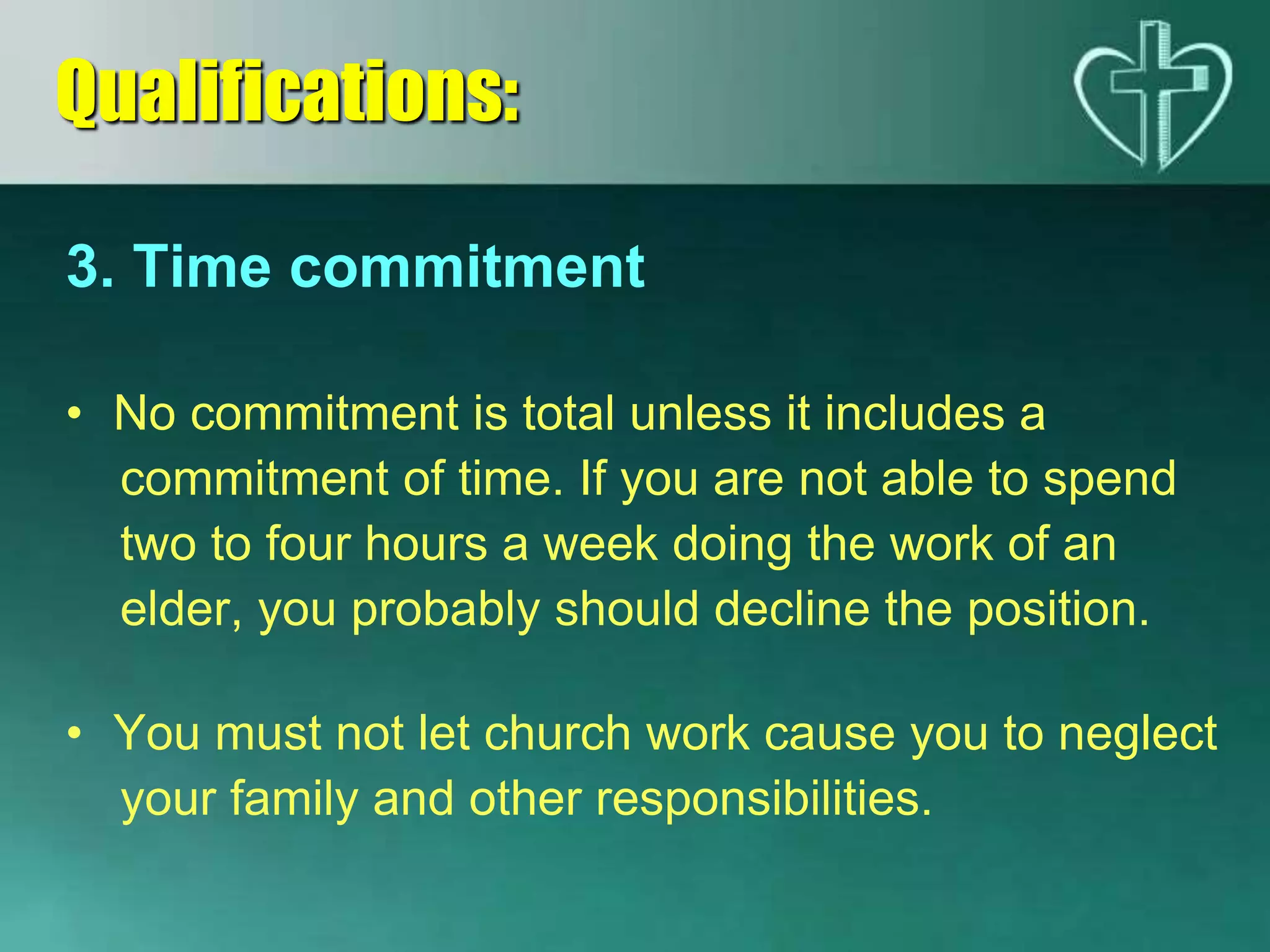 3. Time commitment
• No commitment is total unless it includes a
commitment of time. If you are not able to spend
two to four hours a week doing the work of an
elder, you probably should decline the position.
• You must not let church work cause you to neglect
your family and other responsibilities.
Qualifications:
 