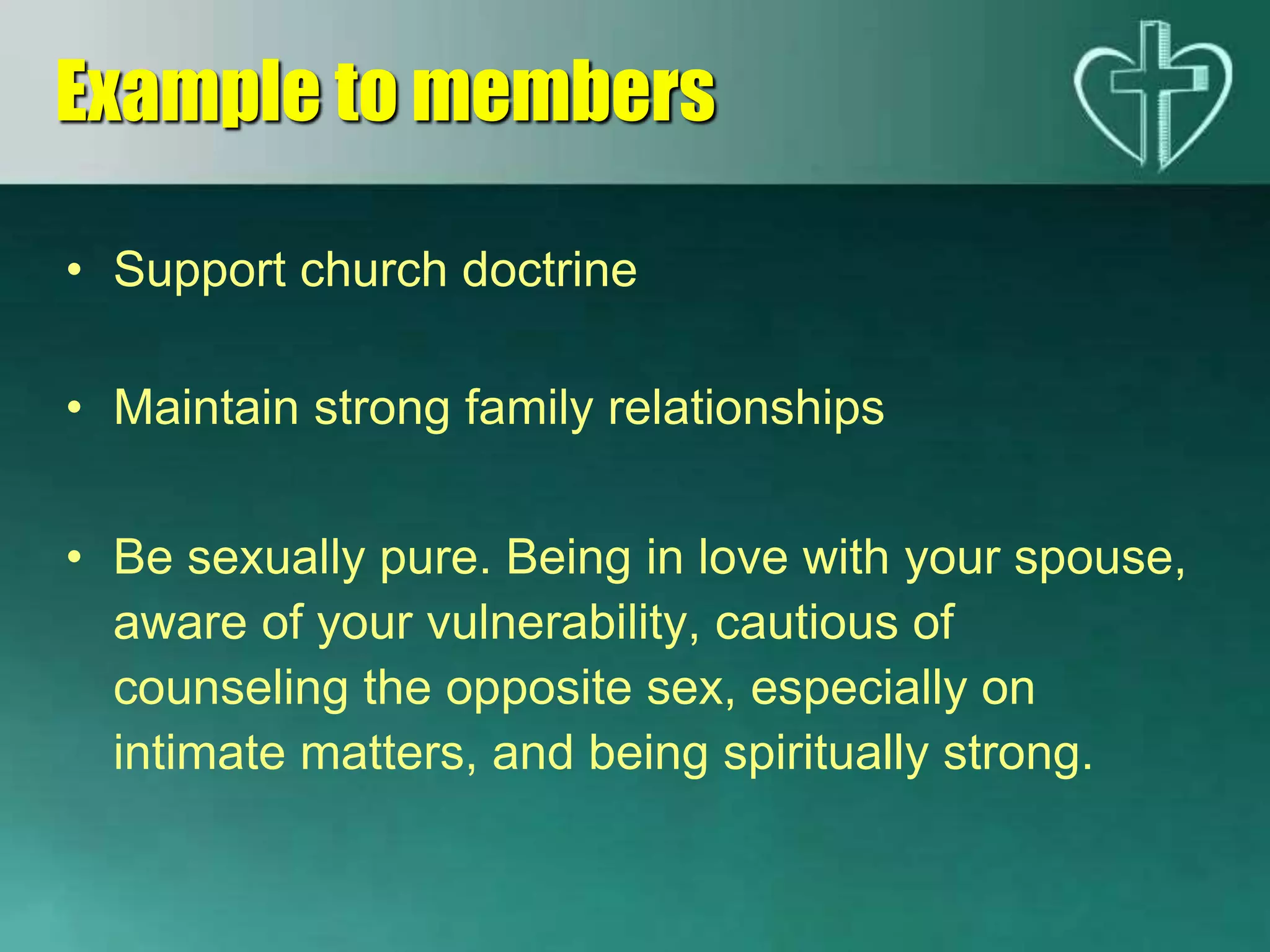• Support church doctrine
• Maintain strong family relationships
• Be sexually pure. Being in love with your spouse,
aware of your vulnerability, cautious of
counseling the opposite sex, especially on
intimate matters, and being spiritually strong.
Example to members
 