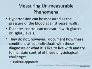 Measuring Un-measurable
Phenomena
• Hypertension can be measured as the
pressure of the blood against vessel walls.
• Diabetes control can measured with glucose
or HgbA1c levels.
• They do not, however, document how these
conditions affect individuals with these
diagnoses or what it is like to live with and try
to maintain control of these physiological
challenges.
– Holistic approach
 