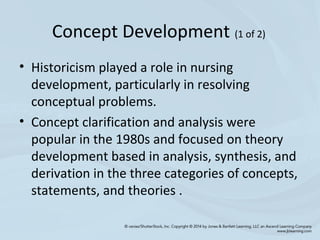Concept Development (1 of 2)
• Historicism played a role in nursing
development, particularly in resolving
conceptual problems.
• Concept clarification and analysis were
popular in the 1980s and focused on theory
development based in analysis, synthesis, and
derivation in the three categories of concepts,
statements, and theories .
 