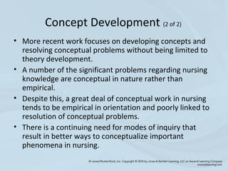• More recent work focuses on developing concepts and
resolving conceptual problems without being limited to
theory development.
• A number of the significant problems regarding nursing
knowledge are conceptual in nature rather than
empirical.
• Despite this, a great deal of conceptual work in nursing
tends to be empirical in orientation and poorly linked to
resolution of conceptual problems.
• There is a continuing need for modes of inquiry that
result in better ways to conceptualize important
phenomena in nursing.
Concept Development (2 of 2)
 