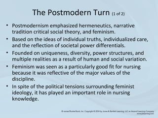 • Postmodernism emphasized hermeneutics, narrative
tradition critical social theory, and feminism.
• Based on the ideas of individual truths, individualized care,
and the reflection of societal power differentials.
• Founded on uniqueness, diversity, power structures, and
multiple realities as a result of human and social variation.
• Feminism was seen as a particularly good fit for nursing
because it was reflective of the major values of the
discipline.
• In spite of the political tensions surrounding feminist
ideology, it has played an important role in nursing
knowledge.
The Postmodern Turn (1 of 2)
 
