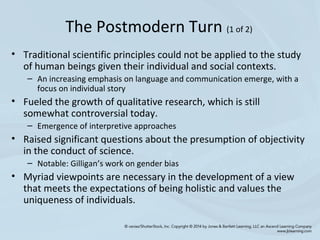 • Traditional scientific principles could not be applied to the study
of human beings given their individual and social contexts.
– An increasing emphasis on language and communication emerge, with a
focus on individual story
• Fueled the growth of qualitative research, which is still
somewhat controversial today.
– Emergence of interpretive approaches
• Raised significant questions about the presumption of objectivity
in the conduct of science.
– Notable: Gilligan’s work on gender bias
• Myriad viewpoints are necessary in the development of a view
that meets the expectations of being holistic and values the
uniqueness of individuals.
The Postmodern Turn (1 of 2)
 
