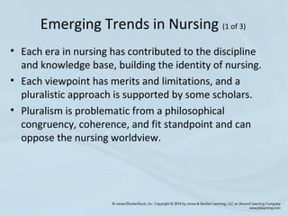 • Each era in nursing has contributed to the discipline
and knowledge base, building the identity of nursing.
• Each viewpoint has merits and limitations, and a
pluralistic approach is supported by some scholars.
• Pluralism is problematic from a philosophical
congruency, coherence, and fit standpoint and can
oppose the nursing worldview.
Emerging Trends in Nursing (1 of 3)
 