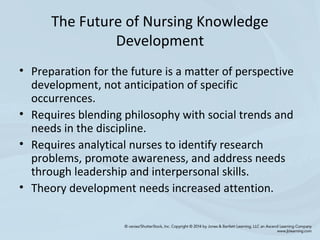 The Future of Nursing Knowledge
Development
• Preparation for the future is a matter of perspective
development, not anticipation of specific
occurrences.
• Requires blending philosophy with social trends and
needs in the discipline.
• Requires analytical nurses to identify research
problems, promote awareness, and address needs
through leadership and interpersonal skills.
• Theory development needs increased attention.
 