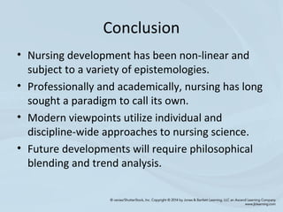 Conclusion
• Nursing development has been non-linear and
subject to a variety of epistemologies.
• Professionally and academically, nursing has long
sought a paradigm to call its own.
• Modern viewpoints utilize individual and
discipline-wide approaches to nursing science.
• Future developments will require philosophical
blending and trend analysis.
 