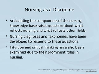 Nursing as a Discipline
• Articulating the components of the nursing
knowledge base raises question about what
reflects nursing and what reflects other fields.
• Nursing diagnoses and taxonomies have been
developed to respond to these questions.
• Intuition and critical thinking have also been
examined due to their prominent roles in
nursing.
 