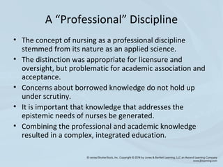 A “Professional” Discipline
• The concept of nursing as a professional discipline
stemmed from its nature as an applied science.
• The distinction was appropriate for licensure and
oversight, but problematic for academic association and
acceptance.
• Concerns about borrowed knowledge do not hold up
under scrutiny.
• It is important that knowledge that addresses the
epistemic needs of nurses be generated.
• Combining the professional and academic knowledge
resulted in a complex, integrated education.
 