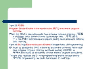 3)pin29:PSEN
Program Strobe Enable is the read strobe( 闸门 ) to external program
memory.
When the 8051 is executing code from external program memory, PSEN
is activated twice each machine cycle,except that （不同之处在
于） two PSEN activations are skipped during each access to external
data memory.
4)pin31:EA/Vpp(External Access Enable/Voltage Pulse of Programming)
EA must be strapped to GND in order to enable the device to fetch code
from external program memory locations starting at 0000H to
FFFFH.EA should be strpped to Vcc for internal program executions.
This pin also receives the 21-volt programming enable voltage during
EPROM programming ,for parts that require 21-volt Vpp.
 