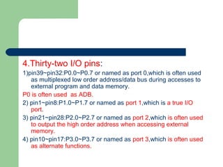 4.Thirty-two I/O pins:
1)pin39~pin32:P0.0~P0.7 or named as port 0,which is often used
as multiplexed low order address/data bus during accesses to
external program and data memory.
P0 is often used as ADB.
2) pin1~pin8:P1.0~P1.7 or named as port 1,which is a true I/O
port.
3) pin21~pin28:P2.0~P2.7 or named as port 2,which is often used
to output the high order address when accessing external
memory.
4) pin10~pin17:P3.0~P3.7 or named as port 3,which is often used
as alternate functions.
 