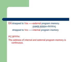 EA:strapped to Vss -----external program memory
(64KB,0000H~FFFFH)
strapped to Vcc -----internal program memory
PC:0FFFH
The address of internal and external program memory is
continuous.
 