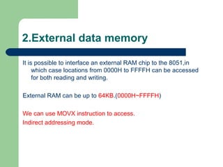 2.External data memory
It is possible to interface an external RAM chip to the 8051,in
which case locations from 0000H to FFFFH can be accessed
for both reading and writing.
External RAM can be up to 64KB.(0000H~FFFFH)
We can use MOVX instruction to access.
Indirect addressing mode.
 