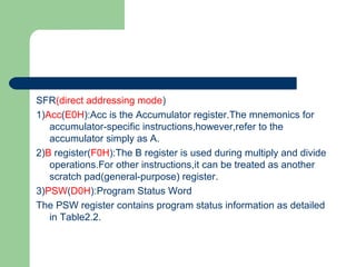 SFR(direct addressing mode)
1)Acc(E0H):Acc is the Accumulator register.The mnemonics for
accumulator-specific instructions,however,refer to the
accumulator simply as A.
2)B register(F0H):The B register is used during multiply and divide
operations.For other instructions,it can be treated as another
scratch pad(general-purpose) register.
3)PSW(D0H):Program Status Word
The PSW register contains program status information as detailed
in Table2.2.
 