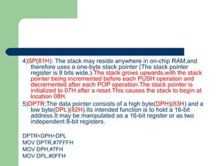 4)SP(81H): The stack may reside anywhere in on-chip RAM,and
therefore uses a one-byte stack pointer (The stack pointer
register is 8 bits wide.).The stack grows upwards,with the stack
pointer being incremented before each PUSH operation and
decremented after each POP operation.The stack pointer is
initialized to 07H after a reset.This causes the stack to begin at
location 08H.
5)DPTR:The data pointer consists of a high byte(DPH)(83H) and a
low byte(DPL)(82H).Its intended function is to hold a 16-bit
address.It may be manipulated as a 16-bit register or as two
independent 8-bit registers.
DPTR=DPH+DPL
MOV DPTR,#7FFFH
MOV DPH,#7FH
MOV DPL,#0FFH
 