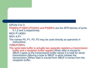 6)Ports 0 to 3:
P0(80H),P1(90H),P2(A0H) and P3(B0H) are the SFR latches of ports
0,1,2 and 3,respectively.
MOV P1,#00H
MOV A,P1
The names P0, P1, P2 ,P3 may be used directly as operands in
instructions.
7)SBUF(99H):
The serial data buffer is actually two separate registers,a transmission
buffer and a reception buffer register.When data is moved to
SBUF,it goes to the transmission buffer where it is held for serial
transmission.(Moving a byte to SBUF is what initiates the
transmission.)When data is moved from SBUF,it comes from the
reception buffer.
 