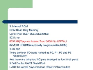 3. Internal ROM
ROM:Read Only Memory
Up to 4KB/ 8KB/16KB/32KB/64KB
8031: no
8051:4K(They are located from 0000H to 0FFFH.)
8751:4K EPROM(electrically programmable ROM)
4.I/O port
There are four I/O ports named as P0, P1, P2 and P3
respectively.
And there are thirty-two I/O pins arranged as four 8-bit ports.
5.Full Duplex UART Serial Port
UART:Universal Asynchronous Receiver/Transmitter
 