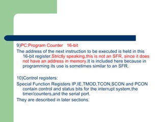 9)PC:Program Counter 16-bit
The address of the next instruction to be executed is held in this
16-bit register.Strictly speaking,this is not an SFR, since it does
not have an address in memory.It is included here because in
programming its use is sometimes similar to an SFR.
10)Control registers:
Special Function Registers IP,IE,TMOD,TCON,SCON and PCON
contain control and status bits for the interrupt system,the
timer/counters,and the serial port.
They are described in later sections.
 