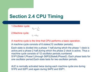 Section 2.4 CPU Timing
1.Oscillator cycle:
2.Machine cycle:
A machine cycle is the time that CPU performs a basic operation.
A machine cycle consists of 6 states(12 oscillator periods).
Each state is divided into a phase 1 half,during which the phase 1 clock is
active,and a phase 2 half,during which the phase 2 clock is active. Thus a
machine cycle consists of 12 oscillator periods,numbered
S1P1(State1,Phase1),through S6P2(State6,Phase2). Each phase lasts for
one oscillator period.Each state lasts for two oscillator periods.
ALE is normally activated twice during each machine cycle:one during
S1P2 and S2P1,and again during S4P2 and S5P1.
OSC
OSC
f
T
1
=
OSCcy TT 12=
 