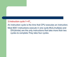 3.Instruction cycle:1~4Tcy
An instruction cycle is the time that CPU executes an instruction.
Most 8051 instructions execute in one cycle.MUL(multiply) and
DIV(divide) are the only instructions that take more than two
cycles to complete.They take four cycles.
 
