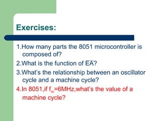 Exercises:
1.How many parts the 8051 microcontroller is
composed of?
2.What is the function of EA?
3.What’s the relationship between an oscillator
cycle and a machine cycle?
4.In 8051,if fosc=6MHz,what’s the value of a
machine cycle?
 
