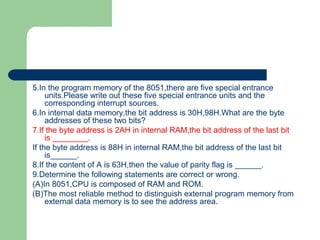 5.In the program memory of the 8051,there are five special entrance
units.Please write out these five special entrance units and the
corresponding interrupt sources.
6.In internal data memory,the bit address is 30H,98H.What are the byte
addresses of these two bits?
7.If the byte address is 2AH in internal RAM,the bit address of the last bit
is ________.
If the byte address is 88H in internal RAM,the bit address of the last bit
is______.
8.If the content of A is 63H,then the value of parity flag is ______.
9.Determine the following statements are correct or wrong.
(A)In 8051,CPU is composed of RAM and ROM.
(B)The most reliable method to distinguish external program memory from
external data memory is to see the address area.
 