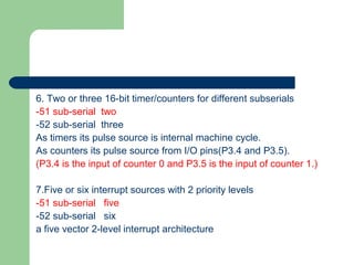 6. Two or three 16-bit timer/counters for different subserials
-51 sub-serial two
-52 sub-serial three
As timers its pulse source is internal machine cycle.
As counters its pulse source from I/O pins(P3.4 and P3.5).
(P3.4 is the input of counter 0 and P3.5 is the input of counter 1.)
7.Five or six interrupt sources with 2 priority levels
-51 sub-serial five
-52 sub-serial six
a five vector 2-level interrupt architecture
 