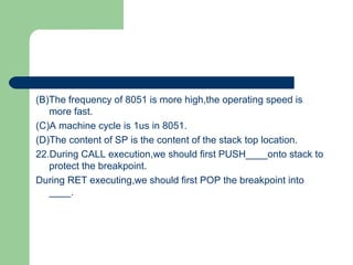 (B)The frequency of 8051 is more high,the operating speed is
more fast.
(C)A machine cycle is 1us in 8051.
(D)The content of SP is the content of the stack top location.
22.During CALL execution,we should first PUSH____onto stack to
protect the breakpoint.
During RET executing,we should first POP the breakpoint into
____.
 