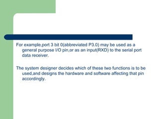 For example,port 3 bit 0(abbreviated P3.0) may be used as a
general purpose I/O pin,or as an input(RXD) to the serial port
data receiver.
The system designer decides which of these two functions is to be
used,and designs the hardware and software affecting that pin
accordingly.
 